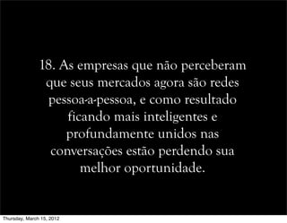18. As empresas que não perceberam
que seus mercados agora são redes
pessoa-a-pessoa, e como resultado
ficando mais inteligentes e
profundamente unidos nas
conversações estão perdendo sua
melhor oportunidade.
Thursday, March 15, 2012
 