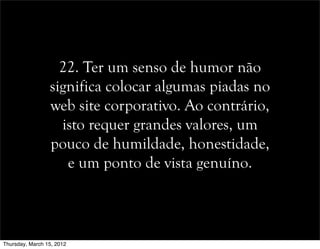 22. Ter um senso de humor não
significa colocar algumas piadas no
web site corporativo. Ao contrário,
isto requer grandes valores, um
pouco de humildade, honestidade,
e um ponto de vista genuíno.
Thursday, March 15, 2012
 