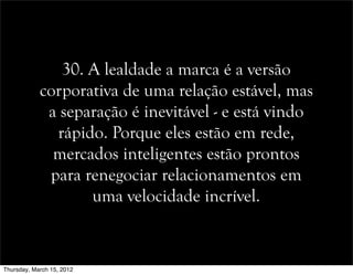 30. A lealdade a marca é a versão
corporativa de uma relação estável, mas
a separação é inevitável - e está vindo
rápido. Porque eles estão em rede,
mercados inteligentes estão prontos
para renegociar relacionamentos em
uma velocidade incrível.
Thursday, March 15, 2012
 