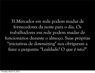 31.Mercados em rede podem mudar de
fornecedores da noite para o dia. Os
trabalhadores em rede podem mudar de
funcionários durante o almoço. Suas próprias
"iniciativas de downsizing" nos obrigaram a
fazer a pergunta: "Lealdade? O que é isto?"
Thursday, March 15, 2012
 