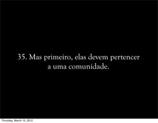 35. Mas primeiro, elas devem pertencer
a uma comunidade.
Thursday, March 15, 2012
 