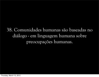 38. Comunidades humanas são baseadas no
diálogo - em linguagem humana sobre
preocupações humanas.
Thursday, March 15, 2012
 