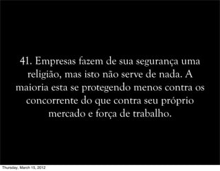 41. Empresas fazem de sua segurança uma
religião, mas isto não serve de nada. A
maioria esta se protegendo menos contra os
concorrente do que contra seu próprio
mercado e força de trabalho.
Thursday, March 15, 2012
 