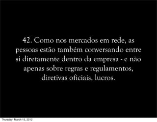 42. Como nos mercados em rede, as
pessoas estão também conversando entre
si diretamente dentro da empresa - e não
apenas sobre regras e regulamentos,
diretivas oficiais, lucros.
Thursday, March 15, 2012
 