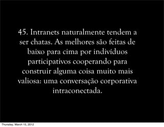 45. Intranets naturalmente tendem a
ser chatas. As melhores são feitas de
baixo para cima por indivíduos
participativos cooperando para
construir alguma coisa muito mais
valiosa: uma conversação corporativa
intraconectada.
Thursday, March 15, 2012
 