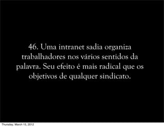 46. Uma intranet sadia organiza
trabalhadores nos vários sentidos da
palavra. Seu efeito é mais radical que os
objetivos de qualquer sindicato.
Thursday, March 15, 2012
 