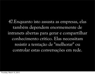 47.Enquanto isto assusta as empresas, elas
também dependem enormemente de
intranets abertas para gerar e compartilhar
conhecimento crítico. Elas necessitam
resistir a tentação de "melhorar" ou
controlar estas conversações em rede.
Thursday, March 15, 2012
 