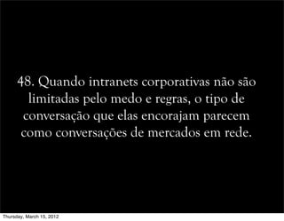 48. Quando intranets corporativas não são
limitadas pelo medo e regras, o tipo de
conversação que elas encorajam parecem
como conversações de mercados em rede.
Thursday, March 15, 2012
 