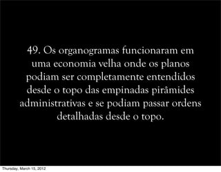 49. Os organogramas funcionaram em
uma economia velha onde os planos
podiam ser completamente entendidos
desde o topo das empinadas pirâmides
administrativas e se podiam passar ordens
detalhadas desde o topo.
Thursday, March 15, 2012
 