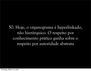 50. Hoje, o organograma é hyperlinkado,
não hierárquico. O respeito por
conhecimento prático ganha sobre o
respeito por autoridade abstrata
Thursday, March 15, 2012
 