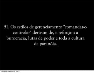 51. Os estilos de gerenciamento "comandar-e-
controlar" derivam de, e reforçam a
burocracia, lutas de poder e toda a cultura
da paranóia.
Thursday, March 15, 2012
 