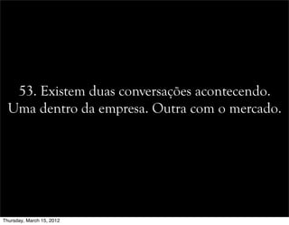 53. Existem duas conversações acontecendo.
Uma dentro da empresa. Outra com o mercado.
Thursday, March 15, 2012
 