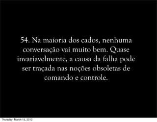 54. Na maioria dos cados, nenhuma
conversação vai muito bem. Quase
invariavelmente, a causa da falha pode
ser traçada nas noções obsoletas de
comando e controle.
Thursday, March 15, 2012
 