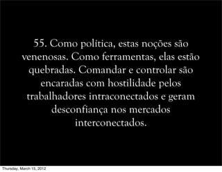 55. Como política, estas noções são
venenosas. Como ferramentas, elas estão
quebradas. Comandar e controlar são
encaradas com hostilidade pelos
trabalhadores intraconectados e geram
desconfiança nos mercados
interconectados.
Thursday, March 15, 2012
 