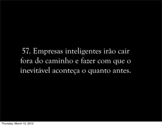 57. Empresas inteligentes irão cair
fora do caminho e fazer com que o
inevitável aconteça o quanto antes.
Thursday, March 15, 2012
 