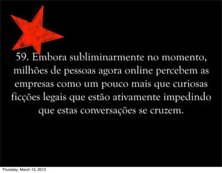 59. Embora subliminarmente no momento,
milhões de pessoas agora online percebem as
empresas como um pouco mais que curiosas
ficções legais que estão ativamente impedindo
que estas conversações se cruzem.
Thursday, March 15, 2012
 