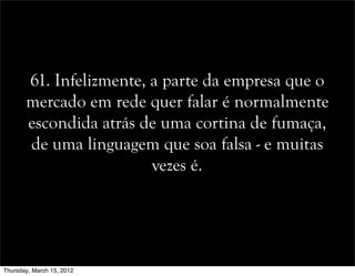 61. Infelizmente, a parte da empresa que o
mercado em rede quer falar é normalmente
escondida atrás de uma cortina de fumaça,
de uma linguagem que soa falsa - e muitas
vezes é.
Thursday, March 15, 2012
 
