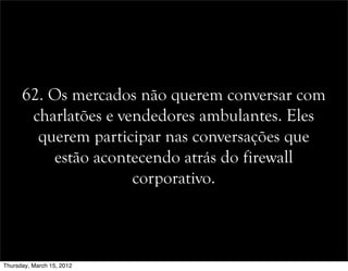 62. Os mercados não querem conversar com
charlatões e vendedores ambulantes. Eles
querem participar nas conversações que
estão acontecendo atrás do firewall
corporativo.
Thursday, March 15, 2012
 
