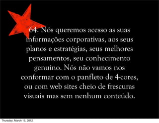 64. Nós queremos acesso as suas
informações corporativas, aos seus
planos e estratégias, seus melhores
pensamentos, seu conhecimento
genuíno. Nós não vamos nos
conformar com o panfleto de 4-cores,
ou com web sites cheio de frescuras
visuais mas sem nenhum conteúdo.
Thursday, March 15, 2012
 