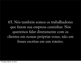 65. Nós também somos os trabalhadores
que fazem sua empresa caminhar. Nós
queremos falar diretamente com os
clientes em nossas próprias vozes, não em
frases escritas em um roteiro.
Thursday, March 15, 2012
 