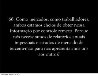 66. Como mercados, como trabalhadores,
ambos estamos cheios de obter nossa
informação por controle remoto. Porque
nós necessitamos de relatórios anuais
impessoais e estudos de mercado de
terceira-mão para nos apresentarmos uns
aos outros?
Thursday, March 15, 2012
 