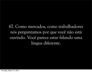67. Como mercados, como trabalhadores
nós perguntamos por que você não está
ouvindo. Você parece estar falando uma
língua diferente.
Thursday, March 15, 2012
 