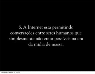 6. A Internet está permitindo
conversações entre seres humanos que
simplesmente não eram possíveis na era
da mídia de massa.
Thursday, March 15, 2012
 
