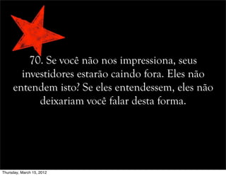 70. Se você não nos impressiona, seus
investidores estarão caindo fora. Eles não
entendem isto? Se eles entendessem, eles não
deixariam você falar desta forma.
Thursday, March 15, 2012
 