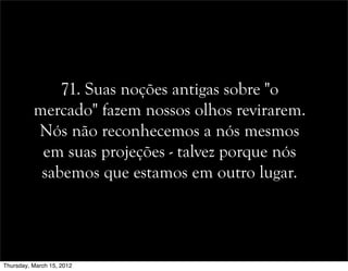 71. Suas noções antigas sobre "o
mercado" fazem nossos olhos revirarem.
Nós não reconhecemos a nós mesmos
em suas projeções - talvez porque nós
sabemos que estamos em outro lugar.
Thursday, March 15, 2012
 