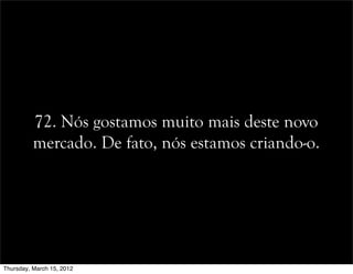 72. Nós gostamos muito mais deste novo
mercado. De fato, nós estamos criando-o.
Thursday, March 15, 2012
 