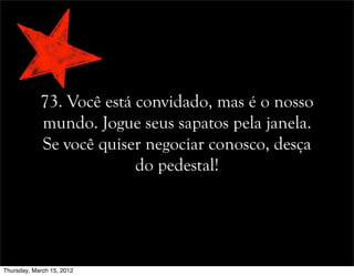 73. Você está convidado, mas é o nosso
mundo. Jogue seus sapatos pela janela.
Se você quiser negociar conosco, desça
do pedestal!
Thursday, March 15, 2012
 