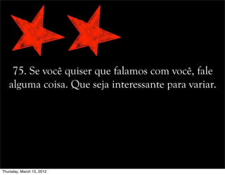 75. Se você quiser que falamos com você, fale
alguma coisa. Que seja interessante para variar.
Thursday, March 15, 2012
 