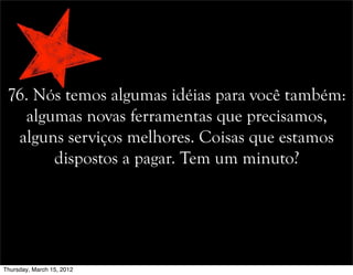 76. Nós temos algumas idéias para você também:
algumas novas ferramentas que precisamos,
alguns serviços melhores. Coisas que estamos
dispostos a pagar. Tem um minuto?
Thursday, March 15, 2012
 