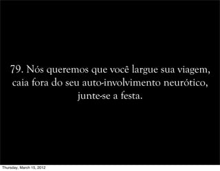 79. Nós queremos que você largue sua viagem,
caia fora do seu auto-involvimento neurótico,
junte-se a festa.
Thursday, March 15, 2012
 