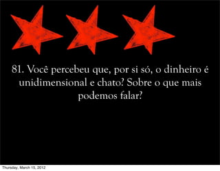 81. Você percebeu que, por si só, o dinheiro é
unidimensional e chato? Sobre o que mais
podemos falar?
Thursday, March 15, 2012
 