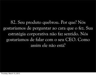 82. Seu produto quebrou. Por que? Nós
gostaríamos de perguntar ao cara que o fez. Sua
estratégia corporativa não faz sentido. Nós
gostaríamos de falar com o seu CEO. Como
assim ele não está?
Thursday, March 15, 2012
 