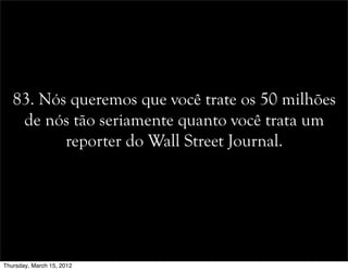 83. Nós queremos que você trate os 50 milhões
de nós tão seriamente quanto você trata um
reporter do Wall Street Journal.
Thursday, March 15, 2012
 
