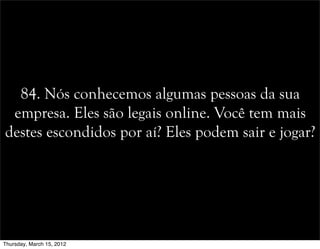 84. Nós conhecemos algumas pessoas da sua
empresa. Eles são legais online. Você tem mais
destes escondidos por aí? Eles podem sair e jogar?
Thursday, March 15, 2012
 
