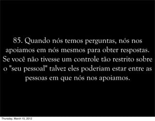 85. Quando nós temos perguntas, nós nos
apoiamos em nós mesmos para obter respostas.
Se você não tivesse um controle tão restrito sobre
o "seu pessoal" talvez eles poderiam estar entre as
pessoas em que nós nos apoiamos.
Thursday, March 15, 2012
 