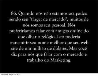 86. Quando nós não estamos ocupados
sendo seu "target de mercado", muitos de
nós somos seu pessoal. Nós
preferiríamos falar com amigos online do
que olhar o relógio. Isto poderia
transmitir seu nome melhor que seu web
site de um milhão de dólares. Mas você
diz para nós que falar com o mercado é
trabalho do Marketing.
Thursday, March 15, 2012
 