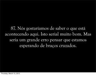87. Nós gostaríamos de saber o que está
acontecendo aqui. Isto serial muito bom. Mas
seria um grande erro pensar que estamos
esperando de braços cruzados.
Thursday, March 15, 2012
 