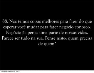 88. Nós temos coisas melhores para fazer do que
esperar você mudar para fazer negócio conosco.
Negócio é apenas uma parte de nossas vidas.
Parece ser tudo na sua. Pense nisto: quem precisa
de quem?
Thursday, March 15, 2012
 
