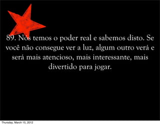 89. Nós temos o poder real e sabemos disto. Se
você não consegue ver a luz, algum outro verá e
será mais atencioso, mais interessante, mais
divertido para jogar.
Thursday, March 15, 2012
 