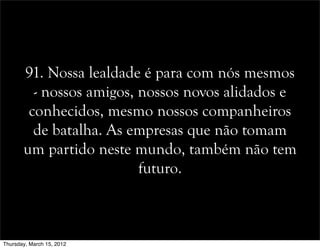 91. Nossa lealdade é para com nós mesmos
- nossos amigos, nossos novos alidados e
conhecidos, mesmo nossos companheiros
de batalha. As empresas que não tomam
um partido neste mundo, também não tem
futuro.
Thursday, March 15, 2012
 