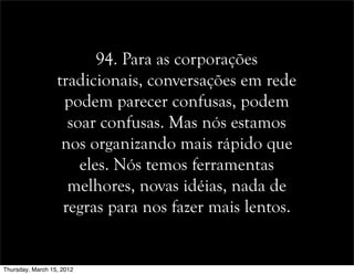 94. Para as corporações
tradicionais, conversações em rede
podem parecer confusas, podem
soar confusas. Mas nós estamos
nos organizando mais rápido que
eles. Nós temos ferramentas
melhores, novas idéias, nada de
regras para nos fazer mais lentos.
Thursday, March 15, 2012
 