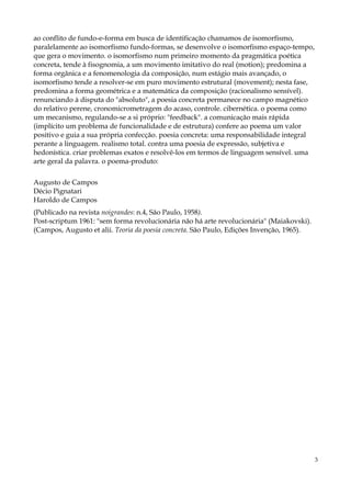 ao conflito de fundo-e-forma em busca de identificação chamamos de isomorfismo,
paralelamente ao isomorfismo fundo-formas, se desenvolve o isomorfismo espaço-tempo,
que gera o movimento. o isomorfismo num primeiro momento da pragmática poética
concreta, tende à fisognomia, a um movimento imitativo do real (motion); predomina a
forma orgânica e a fenomenologia da composição, num estágio mais avançado, o
isomorfismo tende a resolver-se em puro movimento estrutural (movement); nesta fase,
predomina a forma geométrica e a matemática da composição (racionalismo sensível).
renunciando à disputa do "absoluto", a poesia concreta permanece no campo magnético
do relativo perene, cronomicrometragem do acaso, controle. cibernética. o poema como
um mecanismo, regulando-se a si próprio: "feedback". a comunicação mais rápida
(implícito um problema de funcionalidade e de estrutura) confere ao poema um valor
positivo e guia a sua própria confecção. poesia concreta: uma responsabilidade integral
perante a linguagem. realismo total. contra uma poesia de expressão, subjetiva e
hedonística. criar problemas exatos e resolvê-los em termos de linguagem sensível. uma
arte geral da palavra. o poema-produto:

Augusto de Campos
Décio Pignatari
Haroldo de Campos
(Publicado na revista noigrandes: n.4, São Paulo, 1958).
Post-scriptum 1961: "sem forma revolucionária não há arte revolucionária" (Maiakovski).
(Campos, Augusto et alii. Teoria da poesia concreta. São Paulo, Edições Invenção, 1965).




                                                                                           3
 