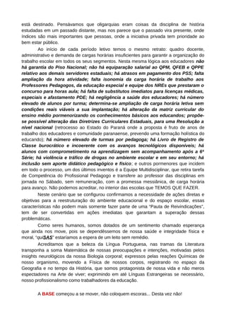 está destinado. Pensávamos que oligarquias eram coisas da disciplina de história
estudadas em um passado distante, mas nos parece que o passado vira presente, onde
índices são mais importantes que pessoas, onde a iniciativa privada tem prioridade ao
bem estar público.
        Ao início de cada período letivo temos o mesmo retrato: quadro docente,
administrativo e demanda de cargas horárias insuficientes para garantir a organização do
trabalho escolar em todos os seus segmentos. Nesta mesma lógica aos educadores não
há garantia do Piso Nacional; não há equiparação salarial ao QPM, QFEB e QPPE
relativo aos demais servidores estaduais; há atrasos em pagamento dos PSS; falta
ampliação da hora atividade; falta isonomia da carga horária de trabalho aos
Professores Pedagogos, da educação especial e equipe dos NREs que prestaram o
concurso para horas aula; há falta de substitutos imediatos para licenças médicas,
especiais e afastamento PDE; há negligência a saúde dos educadores; há número
elevado de alunos por turma; determina-se ampliação de carga horária letiva sem
condições reais viáveis a sua implantação; há alteração da matriz curricular do
ensino médio pormenorizando os conhecimentos básicos aos educandos; propõe-
se possível alteração das Diretrizes Curriculares Estaduais, para uma Resolução a
nível nacional (retrocesso ao Estado do Paraná onde a proposta é fruto de anos de
trabalho dos educadores e comunidade paranaense, prevendo uma formação holística do
educando); há número elevado de turmas por pedagoga; há Livro de Registro de
Classe burocrático e incoerente com os avanços tecnológicos disponíveis; há
alunos com comprometimento na aprendizagem sem acompanhamento após a 6ª
Série; há violência e tráfico de drogas no ambiente escolar e em seu entorno; há
inclusão sem aporte didático pedagógico e físico; e outros pormenores que incidem
em todo o processo, um dos últimos inventos é a Equipe Multidisciplinar, que retira tarefa
de Competência do Profissional Pedagogo e transfere ao professor das disciplinas em
jornada no Sábado, sem remuneração, com a promessa messiânica, de carga horária
para avanço. Não podemos acreditar, no interior das escolas que TEMOS QUE FAZER.
        Neste cenário que se configurou confirmamos a necessidade de ações diretas e
objetivas para a reestruturação do ambiente educacional e do espaço escolar, essas
características não podem mais somente fazer parte de uma “Pauta de Reivindicações”,
tem de ser convertidas em ações imediatas que garantam a superação dessas
problemáticas.
        Como seres humanos, somos dotados de um sentimento chamado esperança
que ainda nos move, pois se dependêssemos de nossa saúde e integridade física e
moral, “quiSAS” estaríamos a espera de um leito sem remédio.
        Acreditamos que a beleza da Língua Portuguesa, nas tramas da Literatura
transponha a soma Matemática de nossas preocupações e intenções, motivadas pelos
insights neurológicos da nossa Biologia corporal; expressos pelas reações Químicas de
nosso organismo, movendo a Física de nossos corpos, registrando no espaço da
Geografia e no tempo da História, que somos protagonista de nossa vida e não meros
espectadores na Arte de viver; exprimindo em até Línguas Estrangeiras se necessário,
nosso profissionalismo como trabalhadores da educação.

       A BASE começou a se mover, não coloquem escoras... Desta vez não!
 