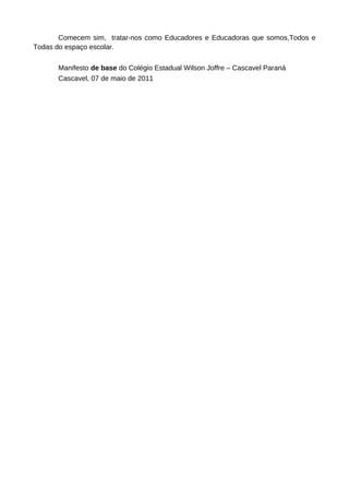 Comecem sim, tratar-nos como Educadores e Educadoras que somos,Todos e
Todas do espaço escolar.

      Manifesto de base do Colégio Estadual Wilson Joffre – Cascavel Paraná
      Cascavel, 07 de maio de 2011
 