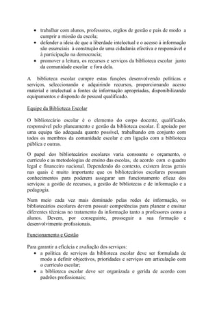 • trabalhar com alunos, professores, orgãos de gestão e pais de modo a
     cumprir a missão da escola;
   • defender a ideia de que a liberdade intelectual e o acesso à informação
     são essenciais à construção de uma cidadania efectiva e responsável e
     à participação na democracia;
   • promover a leitura, os recursos e serviços da biblioteca escolar junto
     da comunidade escolar e fora dela.

A biblioteca escolar cumpre estas funções desenvolvendo políticas e
serviços, seleccionando e adquirindo recursos, proporcionando acesso
material e intelectual a fontes de informação apropriadas, disponibilizando
equipamentos e dispondo de pessoal qualificado.

Equipe da Biblioteca Escolar

O bibliotecário escolar é o elemento do corpo docente, qualificado,
responsável pelo planeamento e gestão da biblioteca escolar. É apoiado por
uma equipa tão adequada quanto possível, trabalhando em conjunto com
todos os membros da comunidade escolar e em ligação com a biblioteca
pública e outras.
O papel dos bibliotecários escolares varia consoante o orçamento, o
currículo e as metodologias de ensino das escolas, de acordo com o quadro
legal e financeiro nacional. Dependendo do contexto, existem áreas gerais
nas quais é muito importante que os bibliotecários escolares possuam
conhecimentos para poderem assegurar um funcionamento eficaz dos
serviços: a gestão de recursos, a gestão de bibliotecas e de informação e a
pedagogia.
Num meio cada vez mais dominado pelas redes de informação, os
bibliotecários escolares devem possuir competências para planear e ensinar
diferentes técnicas no tratamento da informação tanto a professores como a
alunos. Devem, por conseguinte, prosseguir a sua formação e
desenvolvimento profissionais.

Funcionamento e Gestão

Para garantir a eficácia e avaliação dos serviços:
   • a política de serviços da biblioteca escolar deve ser formulada de
      modo a definir objectivos, prioridades e serviços em articulação com
      o currículo escolar;
   • a biblioteca escolar deve ser organizada e gerida de acordo com
      padrões profissionais;
 