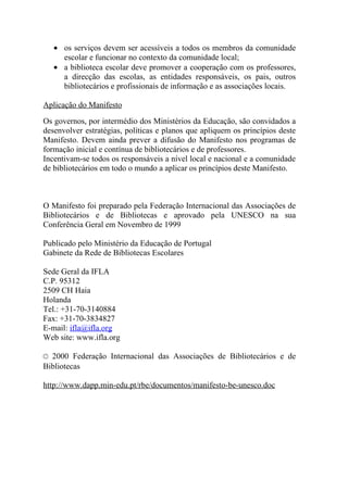 • os serviços devem ser acessíveis a todos os membros da comunidade
     escolar e funcionar no contexto da comunidade local;
   • a biblioteca escolar deve promover a cooperação com os professores,
     a direcção das escolas, as entidades responsáveis, os pais, outros
     bibliotecários e profissionais de informação e as associações locais.

Aplicação do Manifesto
Os governos, por intermédio dos Ministérios da Educação, são convidados a
desenvolver estratégias, políticas e planos que apliquem os princípios deste
Manifesto. Devem ainda prever a difusão do Manifesto nos programas de
formação inicial e contínua de bibliotecários e de professores.
Incentivam-se todos os responsáveis a nível local e nacional e a comunidade
de bibliotecários em todo o mundo a aplicar os princípios deste Manifesto.



O Manifesto foi preparado pela Federação Internacional das Associações de
Bibliotecários e de Bibliotecas e aprovado pela UNESCO na sua
Conferência Geral em Novembro de 1999

Publicado pelo Ministério da Educação de Portugal
Gabinete da Rede de Bibliotecas Escolares

Sede Geral da IFLA
C.P. 95312
2509 CH Haia
Holanda
Tel.: +31-70-3140884
Fax: +31-70-3834827
E-mail: ifla@ifla.org
Web site: www.ifla.org

© 2000 Federação Internacional das Associações de Bibliotecários e de
Bibliotecas

http://www.dapp.min-edu.pt/rbe/documentos/manifesto-be-unesco.doc
 